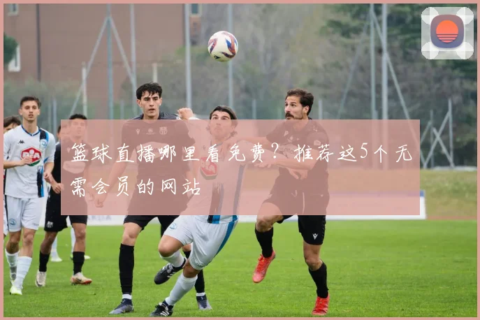 篮球直播哪里看免费？推荐这5个无需会员的网站