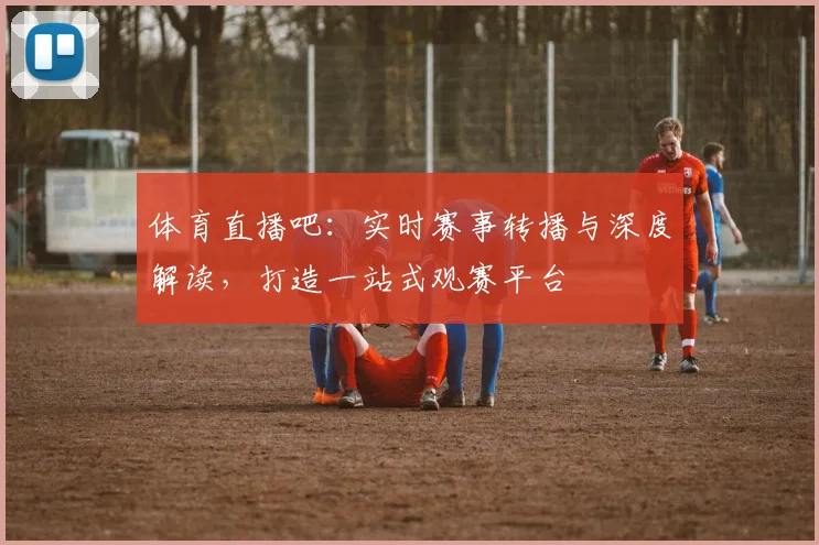 体育直播吧：实时赛事转播与深度解读，打造一站式观赛平台