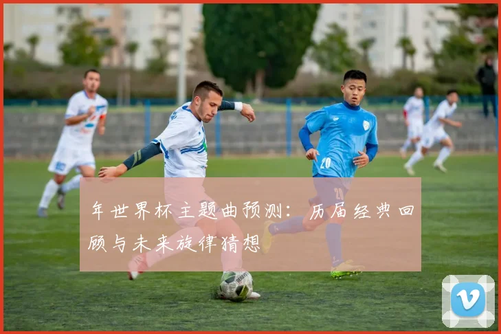 年世界杯主题曲预测：历届经典回顾与未来旋律猜想